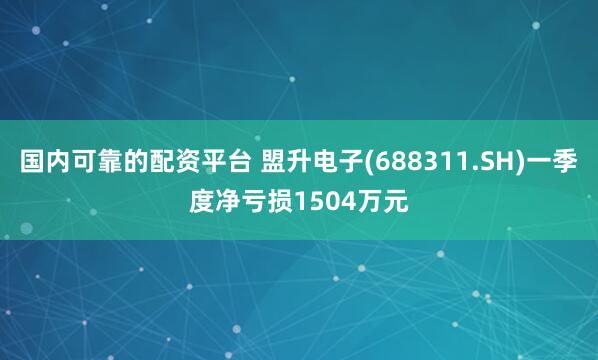 国内可靠的配资平台 盟升电子(688311.SH)一季度净亏损1504万元