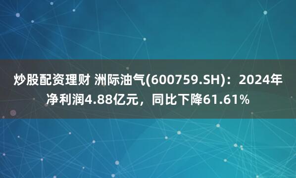 炒股配资理财 洲际油气(600759.SH)：2024年净利润4.88亿元，同比下降61.61%