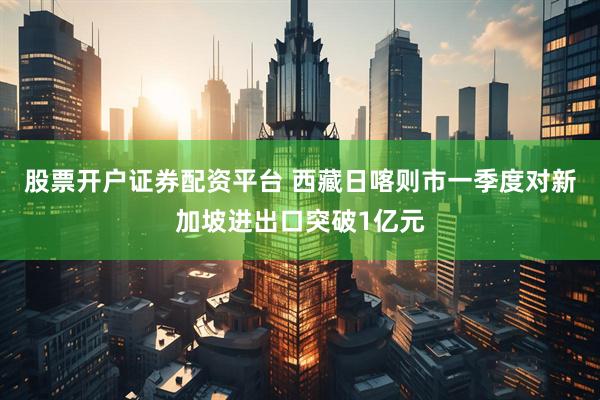 股票开户证券配资平台 西藏日喀则市一季度对新加坡进出口突破1亿元