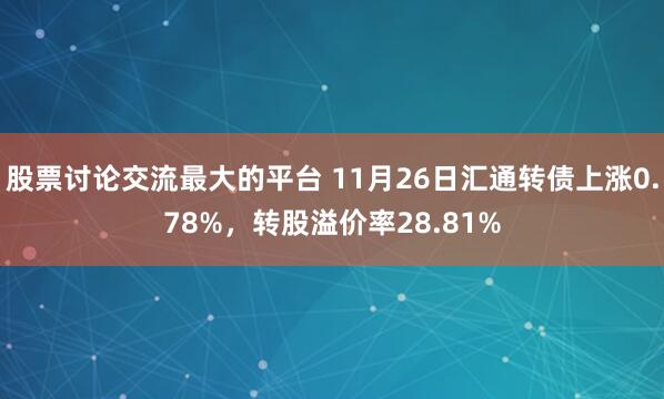 股票讨论交流最大的平台 11月26日汇通转债上涨0.78%，转股溢价率28.81%